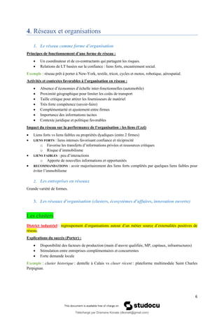 6
4. Réseaux et organisations
1. Le réseau comme forme d’organisation
Principes de fonctionnement d’une forme de réseau :
• Un coordinateur et de co-contractants qui partagent les risques.
• Relations de LT basées sur la confiance : liens forts, encastrement social.
Exemple : réseau prêt à porter à New-York, textile, tricot, cycles et motos, robotique, aérospatial.
Activités et contextes favorables à l’organisation en réseau :
• Absence d’économies d’échelle inter-fonctionnelles (automobile)
• Proximité géographique pour limiter les coûts de transport
• Taille critique pour attirer les fournisseurs de matériel
• Très forte compétence (savoir-faire)
• Complémentarité et ajustement entre firmes
• Importance des informations tacites
• Contexte juridique et politique favorables
Impact du réseau sur la performance de l’organisation : les liens (Uzzi)
• Liens forts vs liens faibles ou propriétés dyadiques (entre 2 firmes)
• LIENS FORTS : liens intenses favorisant confiance et réciprocité
o Favorise les transferts d’informations privées et ressources critiques
o Risque d’immobilisme
• LIENS FAIBLES : peu d’interactions
o Apporte de nouvelles informations et opportunités
• RECOMMANDATIONS : avoir majoritairement des liens forts complétés par quelques liens faibles pour
éviter l’immobilisme
2. Les entreprises en réseaux
Grande variété de formes.
3. Les réseaux d’organisation (clusters, écosystèmes d’affaires, innovation ouverte)
Les clusters
District industriel : regroupement d’organisations autour d’un métier source d’externalités positives de
réseau.
Explications du succès (Porter) :
• Disponibilité des facteurs de production (main d’œuvre qualifiée, MP, capitaux, infrastructures)
• Stimulation entre entreprises complémentaires et concurrentes
• Forte demande locale
Exemple : cluster historique : dentelle à Calais vs cluser récent : plateforme multimodale Saint Charles
Perpignan.
Téléchargé par Dramane Konate (dkona4@gmail.com)
lOMoARcPSD|12430891
 