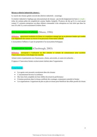 7
Réseau et district industriels (cluster) :
Le succès des réseaux génère souvent des districts industriels : essaimage.
Un district industriel n’implique pas nécessairement de réseaux : pas de développement de liens (exemple :
échec de certains pôles de compétitivité comme Sophia Antipolis → preuve du fait qu’il n’y avait aucun
contact  certaines entreprises sur place allaient commander à des entreprises en Asie alors que dans les
rues d’à côté il y avait exactement la même chose.
Les écosystèmes d’affaires (Moore, 1996)
Définition : agencement modulaire de firmes en coopétition managé par un ou plusieurs leaders qui conduit
à un alignement des acteurs au travers d’un processus d’innovation collectif.
L’écosystème d’affaires n’a pas les propriétés d’un écosystème biologique.
L’innovation ouverte (Chesbrough, 2003)
Définition : correspond à l’utilisation de flux entrants et sortants de connaissances pour accélérer
l’innovation interne et développer des marchés.
Achats/ventes et partenariats avec fournisseurs, clients, universités, et centre de recherche…
S’oppose à l’innovation fermée exclusivement réalisée dans l’organisation.
Conclusion :
• Les agents sont encastrés socialement dans des réseaux
• L’encastrement favorise la confiance
• Des liens forts complétés de liens faibles favorisent la performance
• Certaines positions dans le réseau confèrent des avantages, notamment centralité et broker
• Les organisations s’organisent de plus en plus en réseau pour bénéficier des effets positifs de réseau
Téléchargé par Dramane Konate (dkona4@gmail.com)
lOMoARcPSD|12430891
 