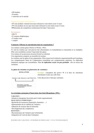 2
-100 étudiées
-10 testées
-1 autorisée sur le marché
Produits de grande consommation :
-43% des produits vraiment nouveaux échouent et sont retirés avant 12 mois
-78% des produits me too (pas innovants) échouent et sont retirés avant 12 mois
→Phénomène de compétition extrêmement fort dans l’innovation
Recrutement :
-100 CV
-35 contacts téléphoniques
-15 rendez-vous
-1 emploi
Comment s’effectue la reproduction dans les organisations ?
Les routines comme gènes (Nelson et Winter, 1982).
Ce sont les routines qui vont pouvoir être sélectionnées et éventuellement se transmettre et se multiplier.
Elles sont considérées comme l’équivalent des gènes.
Une routine est un processus récurrent formel ou informel.
Une organisation comporte un ensemble de routines.
Les routines sont les gènes d’une organisation. Elles conservent la mémoire organisationnelle par la pratique.
Les comportements futurs de l’organisation ressemblent aux comportements antérieurs. La réplication
(rétention) implique une ressemblance. Mais la réplication exacte est peu probable : elle est source des
variations.
La phase de rétention est génératrice de variations :
Exemple : conception des post-it → à la base les chercheurs
cherchaient à créer une colle forte.
Cette découverte n’était pas volontaire.
Les stratégies autonomes d’innovation chez Intel (Brugelman, 1991) :
VARIATION :
-Initiatives émergentes favorisées par le slack organisationnel
SELECTION ET COMPETITION :
-Recherche de ressources (financières, humaines, …)
-Démonstration de la viabilité de l’initiative
-Obtention de soutiens dans la hiérarchie
-Développement des compétences
RETENTION :
-Reconnaissance de l’initiative par la hiérarchie
-Intégration de l’activité dans l’entreprise
[EXEMPLE DES VARIATIONS : ENTREPRISE DE PORCELAINE + CYCLE TECHNOLOGIQUE]
Téléchargé par Dramane Konate (dkona4@gmail.com)
lOMoARcPSD|12430891
 