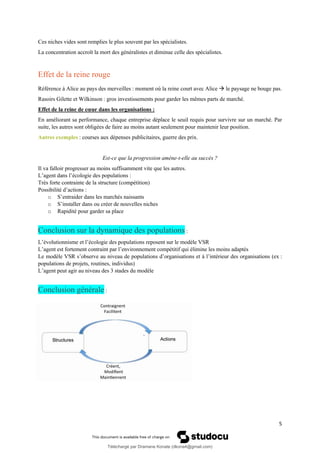 5
Ces niches vides sont remplies le plus souvent par les spécialistes.
La concentration accroît la mort des généralistes et diminue celle des spécialistes.
Effet de la reine rouge
Référence à Alice au pays des merveilles : moment où la reine court avec Alice → le paysage ne bouge pas.
Rasoirs Gilette et Wilkinson : gros investissements pour garder les mêmes parts de marché.
Effet de la reine de cœur dans les organisations :
En améliorant sa performance, chaque entreprise déplace le seuil requis pour survivre sur un marché. Par
suite, les autres sont obligées de faire au moins autant seulement pour maintenir leur position.
Autres exemples : courses aux dépenses publicitaires, guerre des prix.
Est-ce que la progression amène-t-elle au succès ?
Il va falloir progresser au moins suffisamment vite que les autres.
L’agent dans l’écologie des populations :
Très forte contrainte de la structure (compétition)
Possibilité d’actions :
o S’entraider dans les marchés naissants
o S’installer dans ou créer de nouvelles niches
o Rapidité pour garder sa place
Conclusion sur la dynamique des populations :
L’évolutionnisme et l’écologie des populations reposent sur le modèle VSR
L’agent est fortement contraint par l’environnement compétitif qui élimine les moins adaptés
Le modèle VSR s’observe au niveau de populations d’organisations et à l’intérieur des organisations (ex :
populations de projets, routines, individus)
L’agent peut agir au niveau des 3 stades du modèle
Conclusion générale :
Téléchargé par Dramane Konate (dkona4@gmail.com)
lOMoARcPSD|12430891
 