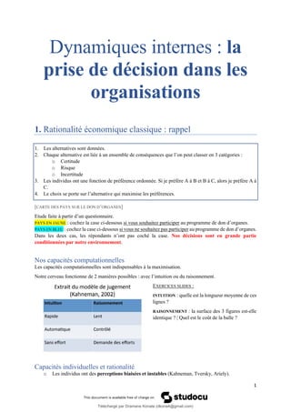 1
Dynamiques internes : la
prise de décision dans les
organisations
1. Rationalité économique classique : rappel
1. Les alternatives sont données.
2. Chaque alternative est liée à un ensemble de conséquences que l’on peut classer en 3 catégories :
o Certitude
o Risque
o Incertitude
3. Les individus ont une fonction de préférence ordonnée. Si je préfère A à B et B à C, alors je préfère A à
C.
4. Le choix se porte sur l’alternative qui maximise les préférences.
[CARTE DES PAYS SUR LE DON D’ORGANES]
Etude faite à partir d’un questionnaire.
PAYS EN JAUNE : cochez la case ci-dessous si vous souhaitez participer au programme de don d’organes.
PAYS EN BLEU : cochez la case ci-dessous si vous ne souhaitez pas participer au programme de don d’organes.
Dans les deux cas, les répondants n’ont pas coché la case. Nos décisions sont en grande partie
conditionnées par notre environnement.
Nos capacités computationnelles
Les capacités computationnelles sont indispensables à la maximisation.
Notre cerveau fonctionne de 2 manières possibles : avec l’intuition ou du raisonnement.
EXERCICES SLIDES :
INTUITION : quelle est la longueur moyenne de ces
lignes ?
RAISONNEMENT : la surface des 3 figures est-elle
identique ? | Quel est le coût de la balle ?
Capacités individuelles et rationalité
o Les individus ont des perceptions biaisées et instables (Kahneman, Tversky, Ariely).
Téléchargé par Dramane Konate (dkona4@gmail.com)
lOMoARcPSD|12430891
 