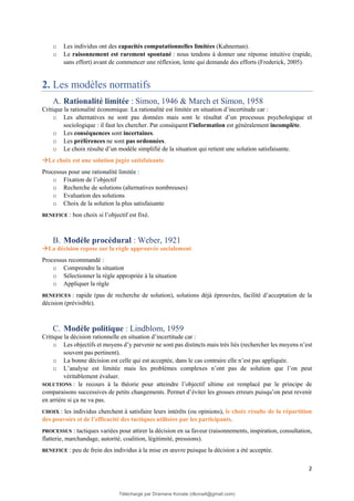 2
o Les individus ont des capacités computationnelles limitées (Kahneman).
o Le raisonnement est rarement spontané : nous tendons à donner une réponse intuitive (rapide,
sans effort) avant de commencer une réflexion, lente qui demande des efforts (Frederick, 2005).
2. Les modèles normatifs
A. Rationalité limitée : Simon, 1946 & March et Simon, 1958
Critique la rationalité économique. La rationalité est limitée en situation d’incertitude car :
o Les alternatives ne sont pas données mais sont le résultat d’un processus psychologique et
sociologique : il faut les chercher. Par conséquent l’information est généralement incomplète.
o Les conséquences sont incertaines.
o Les préférences ne sont pas ordonnées.
o Le choix résulte d’un modèle simplifié de la situation qui retient une solution satisfaisante.
→Le choix est une solution jugée satisfaisante.
Processus pour une rationalité limitée :
o Fixation de l’objectif
o Recherche de solutions (alternatives nombreuses)
o Evaluation des solutions
o Choix de la solution la plus satisfaisante
BENEFICE : bon choix si l’objectif est fixé.
B. Modèle procédural : Weber, 1921
→La décision repose sur la règle approuvée socialement.
Processus recommandé :
o Comprendre la situation
o Sélectionner la règle appropriée à la situation
o Appliquer la règle
BENEFICES : rapide (pas de recherche de solution), solutions déjà éprouvées, facilité d’acceptation de la
décision (prévisible).
C. Modèle politique : Lindblom, 1959
Critique la décision rationnelle en situation d’incertitude car :
o Les objectifs et moyens d’y parvenir ne sont pas distincts mais très liés (rechercher les moyens n’est
souvent pas pertinent).
o La bonne décision est celle qui est acceptée, dans le cas contraire elle n’est pas appliquée.
o L’analyse est limitée mais les problèmes complexes n’ont pas de solution que l’on peut
véritablement évaluer.
SOLUTIONS : le recours à la théorie pour atteindre l’objectif ultime est remplacé par le principe de
comparaisons successives de petits changements. Permet d’éviter les grosses erreurs puisqu’on peut revenir
en arrière si ça ne va pas.
CHOIX : les individus cherchent à satisfaire leurs intérêts (ou opinions), le choix résulte de la répartition
des pouvoirs et de l’efficacité des tactiques utilisées par les participants.
PROCESSUS : tactiques variées pour attirer la décision en sa faveur (raisonnements, inspiration, consultation,
flatterie, marchandage, autorité, coalition, légitimité, pressions).
BENEFICE : peu de frein des individus à la mise en œuvre puisque la décision a été acceptée.
Téléchargé par Dramane Konate (dkona4@gmail.com)
lOMoARcPSD|12430891
 
