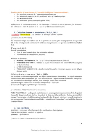 4
Le choix résulte de la coexistence de l’ensemble des éléments à un moment donné :
o Des problèmes provenant de l’organisation ou de l’extérieur
o Des solutions développées par des participants parce qu’elles leur plaisent
o Des occasions de choix
o Des participants qui fluctuent (participation fluide)
→Il faut avoir un contenant (=moment où l’on se réunit) et à l’intérieur on met des personnes, des problèmes,
des solutions et à partir du moment où on a tout ce qu’il faut on aura une solution.
B. Création de sens et enactment : Weick, 1995
Enactment : mise en œuvre. C’est cette mise en œuvre qui construit la réalité.
[IMAGES DU FEU MANN GULCH]
Les pompiers n’ont pas réussi à faire sens de ce que leur a dit le chef : jeter leurs équipements et ne pas aller
à la rivière. Conséquence ils sont morts. Ils ont donné une signification à ce que leur avait dit leur chef (il est
fou).
L’analyse de Weik
Episode cosmologique
o Perte de sens (le monde n’est plus rationnel et ordonné)
o Effondrement de l’organisation (structure)
4 sources de résilience :
o IMPROVISATION ET BRICOLAGE : ce qu’a fait le chef en allumant un contre feu
o SYSTEME DE ROLE VIRTUEL : même si on ne peut pas assumer son rôle comme d’habitude on garde
en tête la structure
o ATTITUDE DE SAGESSE
o INTERACTION RESPECTUEUSE : réconfort mutuel lorsque les 2 pompiers rescapés se sont réfugiés
dans une grotte
Création de sens et enactment (Weick, 1995)
Les individus attribuent une signification aux objets, aux événements sensemaking. Ces significations sont
ensuite utilisées pour comprendre et agir. Elles se diffusent dans l’organisation. On les transmet : sensegiving.
Les individus ne découvrent pas la réalité, ils la créent par leurs actions : enactment.
Une situation peut donner lieu à de multiples interprétations : équivocité.
L’équivocité pose plus de problème que l’incertitude.
[11 SEPTEMBRE 2001 DANS UNE AGENCE DE VOYAGE]
NOTES PERSONNELLES : les dirigeants mettent en œuvre des changements organisationnels forts. Ils gardent
l’ensemble du personnel mais ils leur demandent de faire des tâches différentes (hotline, comptabilité)
puisque l’ensemble des vols à l’international sont annulés. Les dirigeants ont réussi à cerner la situation, ils
ont pris en compte l’ensemble du personnel. Grâce à cette décision, l’entreprise n’a pas fait faillite. Exemple
type de résilience.
C. Les émotions
EMOTIONS : mouvement affectif, comporte des manifestations physiologiques
NATURE DES EMOTIONS : positives ou négatives
DIFFUSION : par contagion
[PAROLES DE DIRIGEANTS DE GRANDES ENTREPRISES]
Téléchargé par Dramane Konate (dkona4@gmail.com)
lOMoARcPSD|12430891
 