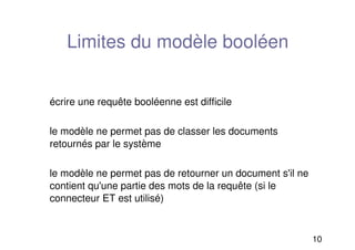 10
Limites du modèle booléen
écrire une requête booléenne est difficile
le modèle ne permet pas de classer les documents
retournés par le système
le modèle ne permet pas de retourner un document s'il ne
contient qu'une partie des mots de la requête (si le
connecteur ET est utilisé)
 