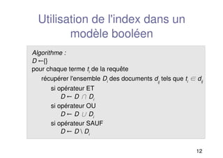 12
Utilisation de l'index dans un
modèle booléen
Algorithme :
D {}
pour chaque terme ti
de la requête
récupérer l'ensemble Di
des documents dij
tels que ti
 dij
si opérateur ET
D D  Di
si opérateur OU
D D  Di
si opérateur SAUF
D D  Di
 