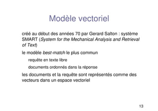 13
Modèle vectoriel
créé au début des années 70 par Gerard Salton : système
SMART (System for the Mechanical Analysis and Retrieval
of Text)
le modèle best-match le plus commun
requête en texte libre
documents ordonnés dans la réponse
les documents et la requête sont représentés comme des
vecteurs dans un espace vectoriel
 