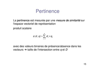 15
Pertinence
La pertinence
pertinence est mesurée par une mesure de similarité
mesure de similarité sur
l'espace vectoriel de représentation
produit scalaire
avec des valeurs binaires de présence/absence dans les
vecteurs ➞ taille de l'intersection entre q et D
s d ,q
i1
n
di qi
 