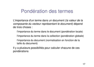 17
Pondération des termes
L'importance d'un terme dans un document (la valeur de la
composante du vecteur représentant le document) dépend
de trois choses :
l'importance du terme dans le document (pondération locale)
l'importance du terme dans la collection (pondération globale)
l'importance du document (normalisation en fonction de la
taille du document)
Il y a plusieurs possibilités pour calculer chacune de ces
pondérations
 