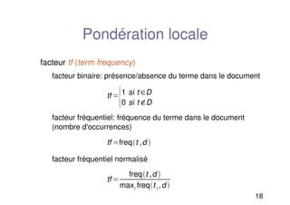 18
Pondération locale
facteur tf (term frequency)
facteur binaire: présence/absence du terme dans le document
facteur fréquentiel: fréquence du terme dans le document
(nombre d'occurrences)
facteur fréquentiel normalisé
tf 
1 si t D
0 si t D
tf freqt ,d 
tf 
freqt ,d 
maxi freqt i ,d 
 