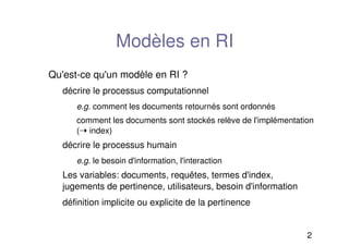 2
Modèles en RI
Qu'est-ce qu'un modèle en RI ?
décrire le processus computationnel
e.g. comment les documents retournés sont ordonnés
comment les documents sont stockés relève de l'implémentation
(➝ index)
décrire le processus humain
e.g. le besoin d'information, l'interaction
Les variables: documents, requêtes, termes d'index,
jugements de pertinence, utilisateurs, besoin d'information
définition implicite ou explicite de la pertinence
 