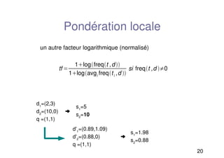 20
Pondération locale
un autre facteur logarithmique (normalisé)
tf 
1logfreqt ,d 
1logavgi freqti ,d 
si freqt ,d 0
d1
=(2,3)
d2
=(10,0) ➜
q =(1,1)
s1
=5
s2
=10
d'1
=(0.89,1.09)
d'2
=(0.88,0) ➜
q =(1,1)
s1
=1.98
s2
=0.88
 