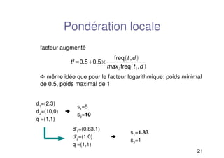 21
Pondération locale
facteur augmenté
➪ même idée que pour le facteur logarithmique: poids minimal
de 0.5, poids maximal de 1
tf 0.50.5
freqt ,d 
maxi freqt i ,d 
d1
=(2,3)
d2
=(10,0) ➜
q =(1,1)
s1
=5
s2
=10
d'1
=(0.83,1)
d'2
=(1,0) ➜
q =(1,1)
s1
=1.83
s2
=1
 