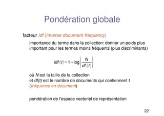 22
Pondération globale
facteur idf (inverse document frequency)
importance du terme dans la collection: donner un poids plus
important pour les termes moins fréquents (plus discriminants)
où N est la taille de la collection
et df(t) est le nombre de documents qui contiennent t
(fréquence en document)
pondération de l'espace vectoriel de représentation
idf t 1log
 N
df t 
 
