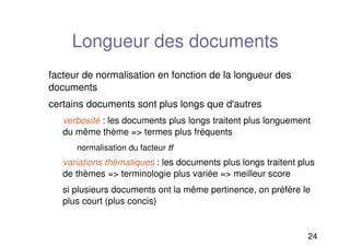 24
Longueur des documents
facteur de normalisation en fonction de la longueur des
documents
certains documents sont plus longs que d'autres
verbosité : les documents plus longs traitent plus longuement
du même thème = termes plus fréquents
normalisation du facteur tf
tf
variations thématiques : les documents plus longs traitent plus
de thèmes = terminologie plus variée = meilleur score
si plusieurs documents ont la même pertinence, on préfère le
plus court (plus concis)
 