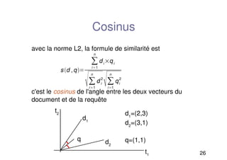 26
Cosinus
avec la norme L2, la formule de similarité est
c'est le cosinus de l'angle entre les deux vecteurs du
document et de la requête
s d ,q
i1
n
di qi
i1
n
d i
2
i1
n
qi
2
t2
d1
t1
d2
q
d1
=(2,3)
d2
=(3,1)
q=(1,1)
 