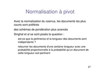 27
Normalisation à pivot
Avec la normalisation du cosinus, les documents les plus
courts sont préférés
des schémas de pondération plus avancés
Singhal et al se sont posés la question :
est-ce que la pertinence et la longueur des documents sont
indépendants ?
retourner les documents d'une certaine longueur avec une
probabilité proportionnelle à la probabilité qu'un document de
cette longueur soit pertinent
 