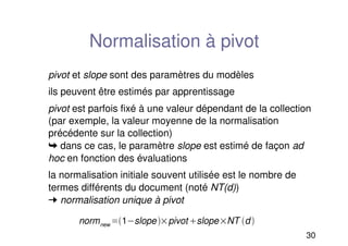 30
Normalisation à pivot
pivot et slope sont des paramètres du modèles
ils peuvent être estimés par apprentissage
pivot est parfois fixé à une valeur dépendant de la collection
(par exemple, la valeur moyenne de la normalisation
précédente sur la collection)
➥ dans ce cas, le paramètre slope est estimé de façon ad
hoc en fonction des évaluations
la normalisation initiale souvent utilisée est le nombre de
termes différents du document (noté NT(d))
➞ normalisation unique à pivot
normnew 1slopepivot slopeNT d 
 