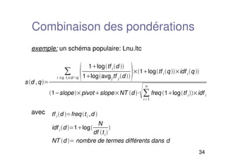 34
Combinaison des pondérations
exemple: un schéma populaire: Lnu.ltc
avec
s d ,q
i t.q. ti d q  1logtf i d 
1logavgj tf j d 1logtf i q idf i q 
1slopepivotslopeNT d 
i1
n
freq 1logtf i idf i
tf i d freq ti ,d 
idf i d 1log
N
df ti 

NT d  nombre de termes différents dans d
 