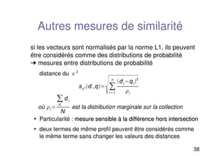 38
Autres mesures de similarité
si les vecteurs sont normalisés par la norme L1, ils peuvent
être considérés comme des distributions de probabilité
➞ mesures entre distributions de probabilité
distance du 2
 Particularité : mesure sensible à la différence hors intersection
mesure sensible à la différence hors intersection
 deux termes de même profil peuvent être considérés comme
le même terme sans changer les valeurs des distances
s2 d ,q
i1
n
di qi 2
i
où i
d
di
N
est la distribution marginale sur la collection
 