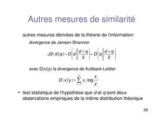 39
Autres mesures de similarité
autres mesures dérivées de la théorie de l'information:
divergence de Jensen-Shannon
avec D(x||y) la divergence de Kullback-Leibler
 test statistique de l'hypothèse que d et q sont deux
observations empiriques de la même distribution théorique
JS dqD
d
d q
2 D
q
d q
2 
Dxy 
i1
n
xilog
xi
yi
 