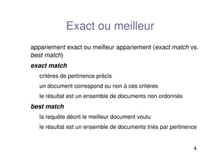 4
Exact ou meilleur
appariement exact ou meilleur appariement (exact match vs.
best match)
exact match
critères de pertinence précis
un document correspond ou non à ces critères
le résultat est un ensemble de documents non ordonnés
best match
la requête décrit le meilleur document voulu
le résultat est un ensemble de documents triés par pertinence
 