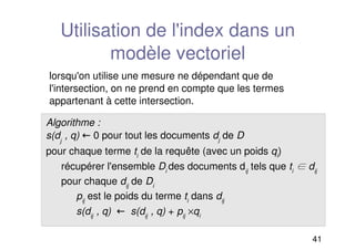 41
Utilisation de l'index dans un
modèle vectoriel
Algorithme :
s(dj
, q)  0 pour tout les documents dj
de D
pour chaque terme ti
de la requête (avec un poids qi
)
récupérer l'ensemble Di
des documents dij
tels que ti
 dij
pour chaque dij
de Di
pij
est le poids du terme ti
dans dij
s(dij
, q)  s(dij
, q) + pij
×qi
lorsqu'on utilise une mesure ne dépendant que de
l'intersection, on ne prend en compte que les termes
appartenant à cette intersection.
 