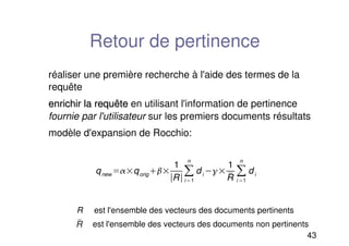 43
Retour de pertinence
réaliser une première recherche à l'aide des termes de la
requête
enrichir la requête
enrichir la requête en utilisant l'information de pertinence
fournie par l'utilisateur sur les premiers documents résultats
modèle d'expansion de Rocchio:
R est l'ensemble des vecteurs des documents pertinents
est l'ensemble des vecteurs des documents non pertinents

R
qnew qorig
1
Ri1
n
di 
1

R i 1
n
di
 