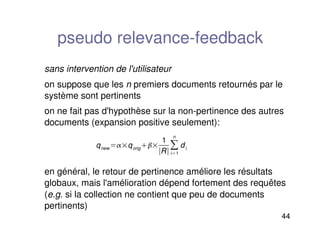 44
pseudo relevance-feedback
sans intervention de l'utilisateur
on suppose que les n premiers documents retournés par le
système sont pertinents
on ne fait pas d'hypothèse sur la non-pertinence des autres
documents (expansion positive seulement):
en général, le retour de pertinence améliore les résultats
globaux, mais l'amélioration dépend fortement des requêtes
(e.g. si la collection ne contient que peu de documents
pertinents)
qnew qorig
1
Ri1
n
di
 