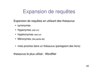 45
Expansion de requêtes
Expansion de requêtes en utilisant des thesaurus
 synonymes
 Hyponymes (est-un)
 Hypéronymes (est-un)
 Méronymes (fait partie de)
 mots proches dans un thésaurus (partageant des liens)
thesaurus le plus utilisé : WordNet
 