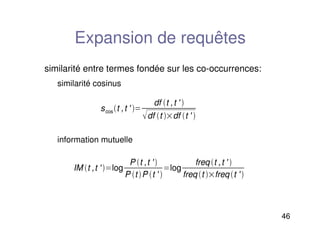 46
Expansion de requêtes
similarité entre termes fondée sur les co-occurrences:
similarité cosinus
information mutuelle
scost ,t ' 
df t ,t ' 
df t df t ' 
IM t ,t ' log
P t ,t ' 
P t P t ' 
log
freq t ,t ' 
freq t freq t ' 
 