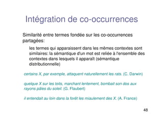 48
Intégration de co-occurrences
Similarité entre termes fondée sur les co-occurrences
partagées:
les termes qui apparaissent dans les mêmes contextes sont
similaires: la sémantique d'un mot est reliée à l'ensemble des
contextes dans lesquels il apparaît (sémantique
distributionnelle)
certains X, par exemple, attaquent naturellement les rats. (C. Darwin)
quelque X sur les toits, marchant lentement, bombait son dos aux
rayons pâles du soleil. (G. Flaubert)
il entendait au loin dans la forêt les miaulement des X. (A. France)
 