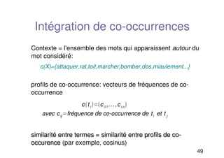 49
Intégration de co-occurrences
Contexte = l'ensemble des mots qui apparaissent autour du
mot considéré:
c(X)={attaquer,rat,toit,marcher,bomber,dos,miaulement...}
profils de co-occurrence: vecteurs de fréquences de co-
occurrence
similarité entre termes = similarité entre profils de co-
similarité entre termes = similarité entre profils de co-
occurence
occurence (par exemple, cosinus)
ct i ci1, ,ci n 
avec cij fréquence de co-occurrence de ti et t j
 
