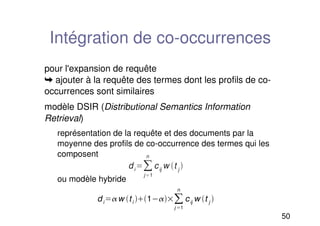 50
Intégration de co-occurrences
pour l'expansion de requête
➥ ajouter à la requête des termes dont les profils de co-
occurrences sont similaires
modèle DSIR (Distributional Semantics Information
Retrieval)
représentation de la requête et des documents par la
moyenne des profils de co-occurrence des termes qui les
composent
ou modèle hybride
di

j1
n
cij
w t j

diw ti 1
j 1
n
cij w t j 
 