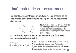51
Intégration de co-occurrences
Du point de vue matriciel, on peut définir une matrice de co-
occurrence dont chaque ligne est le profil de co-occurrence
d'un terme
la matrice de représentation des documents s'écrit alors
comme un produit matriciel
C

c11 c1n

cT1 cTn

D ' DT C
D ' Dn1Dn C
NB: la matrice n'est pas forcément carrée.
Ce modèle peut aussi être utilisé pour
réduire la dimension de l'espace de
représentation tout en prenant en compte
plus de mots.
Avec : T le nombre de termes du vocabulaire
N le nombre de termes pour l'indexation
DT
la matrice documents ×termes sur T termes
Dn
la matrice documents ×termes sur n termes
 