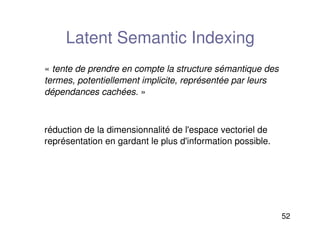 52
Latent Semantic Indexing
«tente de prendre en compte la structure sémantique des
termes, potentiellement implicite, représentée par leurs
dépendances cachées.»
réduction de la dimensionnalité de l'espace vectoriel de
représentation en gardant le plus d'information possible.
 