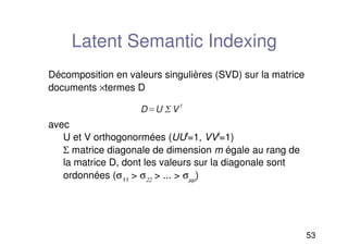 53
Latent Semantic Indexing
Décomposition en valeurs singulières (SVD) sur la matrice
documents ×termes D
avec
U et V orthogonormées (UUt
=1, VVt
=1)
Σ matrice diagonale de dimension m égale au rang de
la matrice D, dont les valeurs sur la diagonale sont
ordonnées (σ11
 σ22
 ...  σµµ
)
DU V
t
 