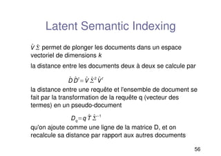 56
Latent Semantic Indexing
permet de plonger les documents dans un espace
vectoriel de dimensions k
la distance entre les documents deux à deux se calcule par
la distance entre une requête et l'ensemble de document se
fait par la transformation de la requête q (vecteur des
termes) en un pseudo-document
qu'on ajoute comme une ligne de la matrice D, et on
recalcule sa distance par rapport aux autres documents

V 


D 
D
t
 
V 

2 
V
t
Dqq 
T 

1
 