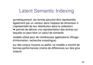 57
Latent Semantic Indexing
symétriquement, les termes peuvent être représentés
également par un vecteur dans l'espace de dimension k
(représentatif de leur distribution dans la collection)
➥ permet de dériver une représentation des termes sur
laquelle on peut faire un calcul de similarité
modèle utilisé pour de nombreuses applications (filtrage
d'information, recherche crosslingue)
sur des corpus moyens ou petits, ce modèle a montré de
bonnes performances (moins de différences sur des gros
corpus)
 