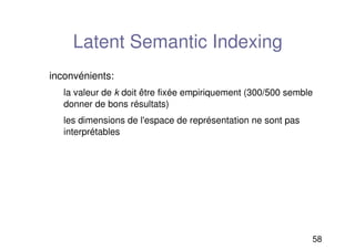 58
Latent Semantic Indexing
inconvénients:
la valeur de k doit être fixée empiriquement (300/500 semble
donner de bons résultats)
les dimensions de l'espace de représentation ne sont pas
interprétables
 