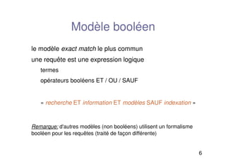 6
Modèle booléen
le modèle exact match le plus commun
une requête est une expression logique
termes
opérateurs booléens ET / OU / SAUF
«recherche ET information ET modèles SAUF indexation»
Remarque: d'autres modèles (non booléens) utilisent un formalisme
booléen pour les requêtes (traité de façon différente)
 