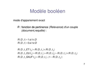 7
Modèle booléen
mode d'appariement exact
R : fonction de pertinence
fonction de pertinence (Relevance) d'un couple
(document,requête) :
R D ,t 1si t D
R D ,t 0si t D
R D ,t1 ET t 2R D ,t 1R D ,t2
R D ,t1 OU t 2R D ,t 1R D ,t2R D ,t1R D ,t 2
R D ,t1 SAUF t 2R D ,t1.1R D ,t 2
 