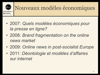 Journalism++
               Nouveaux modèles économiques
@jplusplus_




    • 2007: Quels modèles économiques pour
      la presse en ligne?
    • 2008: Brand fragmentation on the online
      news market
    • 2009: Online news in post-socialist Europe
    • 2011: Déontologie et modèles d’affaires
      sur internet

                                               2
 