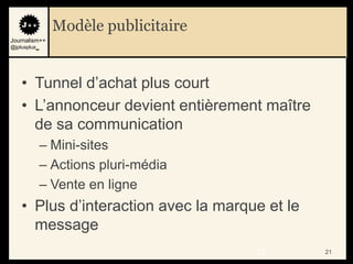 Modèle publicitaire
Journalism++
@jplusplus_




    • Tunnel d‟achat plus court
    • L‟annonceur devient entièrement maître
      de sa communication
              – Mini-sites
              – Actions pluri-média
              – Vente en ligne
    • Plus d‟interaction avec la marque et le
      message
                                      21        21
 