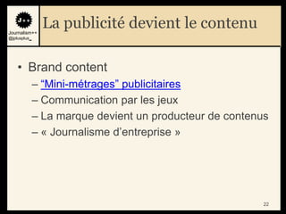 Journalism++
               La publicité devient le contenu
@jplusplus_




    • Brand content
              – “Mini-métrages” publicitaires
              – Communication par les jeux
              – La marque devient un producteur de contenus
              – « Journalisme d‟entreprise »




                                                          22
 