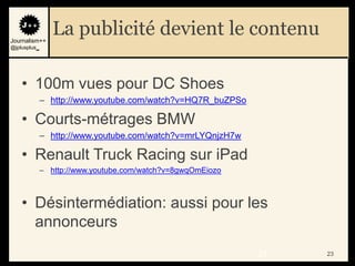 Journalism++
                 La publicité devient le contenu
@jplusplus_




    • 100m vues pour DC Shoes
              – http://www.youtube.com/watch?v=HQ7R_buZPSo

    • Courts-métrages BMW
              – http://www.youtube.com/watch?v=mrLYQnjzH7w

    • Renault Truck Racing sur iPad
              – http://www.youtube.com/watch?v=8gwqOmEiozo



    • Désintermédiation: aussi pour les
      annonceurs
                                                             23   23
 
