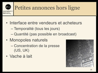 Journalism++
                Petites annonces hors ligne
@jplusplus_




    • Interface entre vendeurs et acheteurs
              – Temporalité (tous les jours)
              – Quantité (pas possible en broadcast)
    • Monopoles naturels
              – Concentration de la presse
                (US, UK)
    • Vache à lait

                                                       26
 