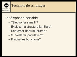 Technologie vs. usages
Journalism++
@jplusplus_




    Le téléphone portable
              – Téléphoner sans fil?
              – Exploser la structure familiale?
              – Renforcer l‟individualisme?
              – Surveiller la population?
              – Prédire les bouchons?



                                                   3
 