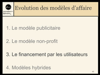 Journalism++
               Evolution des modèles d’affaire
@jplusplus_




    1. Le modèle publicitaire

    2. Le modèle non-profit

    3. Le financement par les utilisateurs

    4. Modèles hybrides
                                      43         43
 