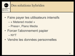 Des solutions hybrides
Journalism++
@jplusplus_




    • Faire payer les utilisateurs intensifs
              – « Metered model »
              – Press+, Piano Media
    • Forcer l‟abonnement papier
              – NYT
    • Vendre les données personnelles


                                               52
 