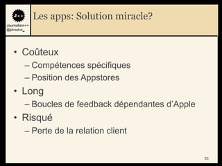 Les apps: Solution miracle?
Journalism++
@jplusplus_




    • Coûteux
              – Compétences spécifiques
              – Position des Appstores
    • Long
              – Boucles de feedback dépendantes d‟Apple
    • Risqué
              – Perte de la relation client


                                                          55
 